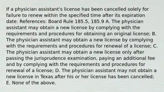 If a physician assistant's license has been cancelled solely for failure to renew within the specified time after its expiration date: References: Board Rule 185.5, 185.9 A. The physician assistant may obtain a new license by complying with the requirements and procedures for obtaining an original license; B. The physician assistant may obtain a new license by complying with the requirements and procedures for renewal of a license; C. The physician assistant may obtain a new license only after passing the jurisprudence examination, paying an additional fee and by complying with the requirements and procedures for renewal of a license; D. The physician assistant may not obtain a new license in Texas after his or her license has been cancelled; E. None of the above.