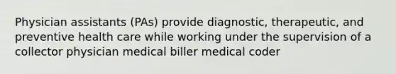 Physician assistants (PAs) provide diagnostic, therapeutic, and preventive health care while working under the supervision of a collector physician medical biller medical coder