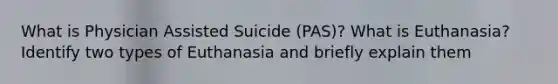 What is Physician Assisted Suicide (PAS)? What is Euthanasia? Identify two types of Euthanasia and briefly explain them