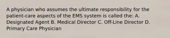 A physician who assumes the ultimate responsibility for the patient-care aspects of the EMS system is called the: A. Designated Agent B. Medical Director C. Off-Line Director D. Primary Care Physician