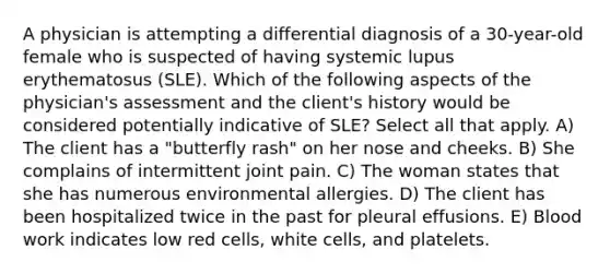 A physician is attempting a differential diagnosis of a 30-year-old female who is suspected of having systemic lupus erythematosus (SLE). Which of the following aspects of the physician's assessment and the client's history would be considered potentially indicative of SLE? Select all that apply. A) The client has a "butterfly rash" on her nose and cheeks. B) She complains of intermittent joint pain. C) The woman states that she has numerous environmental allergies. D) The client has been hospitalized twice in the past for pleural effusions. E) Blood work indicates low red cells, white cells, and platelets.