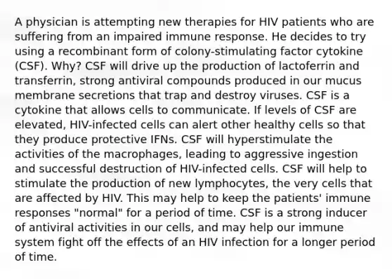 A physician is attempting new therapies for HIV patients who are suffering from an impaired immune response. He decides to try using a recombinant form of colony-stimulating factor cytokine (CSF). Why? CSF will drive up the production of lactoferrin and transferrin, strong antiviral compounds produced in our mucus membrane secretions that trap and destroy viruses. CSF is a cytokine that allows cells to communicate. If levels of CSF are elevated, HIV-infected cells can alert other healthy cells so that they produce protective IFNs. CSF will hyperstimulate the activities of the macrophages, leading to aggressive ingestion and successful destruction of HIV-infected cells. CSF will help to stimulate the production of new lymphocytes, the very cells that are affected by HIV. This may help to keep the patients' immune responses "normal" for a period of time. CSF is a strong inducer of antiviral activities in our cells, and may help our immune system fight off the effects of an HIV infection for a longer period of time.