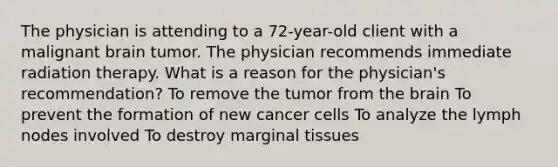 The physician is attending to a 72-year-old client with a malignant brain tumor. The physician recommends immediate radiation therapy. What is a reason for the physician's recommendation? To remove the tumor from the brain To prevent the formation of new cancer cells To analyze the lymph nodes involved To destroy marginal tissues