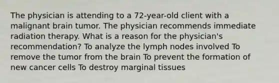 The physician is attending to a 72-year-old client with a malignant brain tumor. The physician recommends immediate radiation therapy. What is a reason for the physician's recommendation? To analyze the lymph nodes involved To remove the tumor from <a href='https://www.questionai.com/knowledge/kLMtJeqKp6-the-brain' class='anchor-knowledge'>the brain</a> To prevent the formation of new <a href='https://www.questionai.com/knowledge/kwOy5jATDM-cancer-cells' class='anchor-knowledge'>cancer cells</a> To destroy marginal tissues