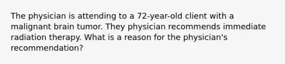 The physician is attending to a 72-year-old client with a malignant brain tumor. They physician recommends immediate radiation therapy. What is a reason for the physician's recommendation?