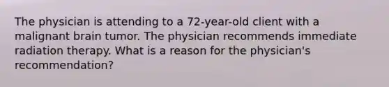 The physician is attending to a 72-year-old client with a malignant brain tumor. The physician recommends immediate radiation therapy. What is a reason for the physician's recommendation?