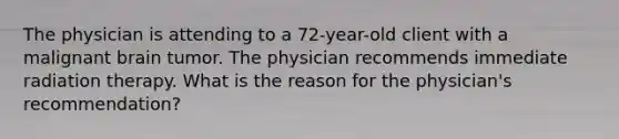 The physician is attending to a 72-year-old client with a malignant brain tumor. The physician recommends immediate radiation therapy. What is the reason for the physician's recommendation?