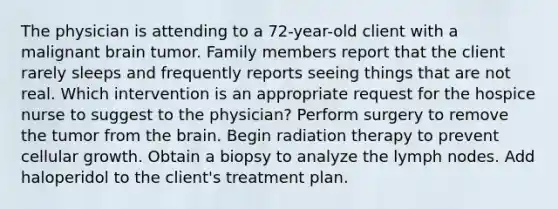 The physician is attending to a 72-year-old client with a malignant brain tumor. Family members report that the client rarely sleeps and frequently reports seeing things that are not real. Which intervention is an appropriate request for the hospice nurse to suggest to the physician? Perform surgery to remove the tumor from the brain. Begin radiation therapy to prevent cellular growth. Obtain a biopsy to analyze the lymph nodes. Add haloperidol to the client's treatment plan.