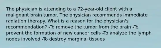 The physician is attending to a 72-year-old client with a malignant brain tumor. The physician recommends immediate radiation therapy. What is a reason for the physician's recommendation? -To remove the tumor from <a href='https://www.questionai.com/knowledge/kLMtJeqKp6-the-brain' class='anchor-knowledge'>the brain</a> -To prevent the formation of new cancer cells -To analyze the lymph nodes involved -To destroy marginal tissues