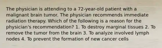 The physician is attending to a 72-year-old patient with a malignant brain tumor. The physician recommends immediate radiation therapy. Which of the following is a reason for the physician's recommendation? 1. To destroy marginal tissues 2. To remove the tumor from the brain 3. To analyze involved lymph nodes 4. To prevent the formation of new cancer cells