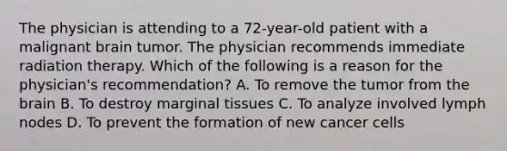 The physician is attending to a 72-year-old patient with a malignant brain tumor. The physician recommends immediate radiation therapy. Which of the following is a reason for the physician's recommendation? A. To remove the tumor from the brain B. To destroy marginal tissues C. To analyze involved lymph nodes D. To prevent the formation of new cancer cells