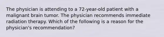 The physician is attending to a 72-year-old patient with a malignant brain tumor. The physician recommends immediate radiation therapy. Which of the following is a reason for the physician's recommendation?