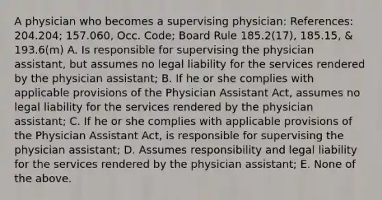 A physician who becomes a supervising physician: References: 204.204; 157.060, Occ. Code; Board Rule 185.2(17), 185.15, & 193.6(m) A. Is responsible for supervising the physician assistant, but assumes no legal liability for the services rendered by the physician assistant; B. If he or she complies with applicable provisions of the Physician Assistant Act, assumes no legal liability for the services rendered by the physician assistant; C. If he or she complies with applicable provisions of the Physician Assistant Act, is responsible for supervising the physician assistant; D. Assumes responsibility and legal liability for the services rendered by the physician assistant; E. None of the above.