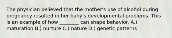 The physician believed that the mother's use of alcohol during pregnancy resulted in her baby's developmental problems. This is an example of how ________ can shape behavior. A.) maturation B.) nurture C.) nature D.) genetic patterns