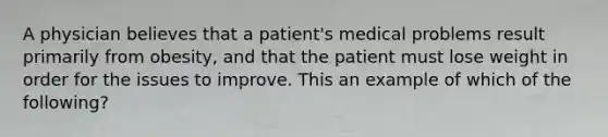 A physician believes that a patient's medical problems result primarily from obesity, and that the patient must lose weight in order for the issues to improve. This an example of which of the following?