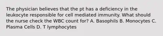 The physician believes that the pt has a deficiency in the leukocyte responsible for cell mediated immunity. What should the nurse check the WBC count for? A. Basophils B. Monocytes C. Plasma Cells D. T lymphocytes