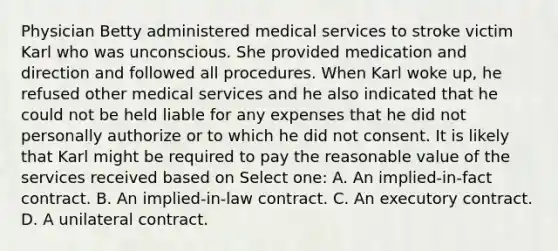 Physician Betty administered medical services to stroke victim Karl who was unconscious. She provided medication and direction and followed all procedures. When Karl woke up, he refused other medical services and he also indicated that he could not be held liable for any expenses that he did not personally authorize or to which he did not consent. It is likely that Karl might be required to pay the reasonable value of the services received based on Select one: A. An implied-in-fact contract. B. An implied-in-law contract. C. An executory contract. D. A unilateral contract.