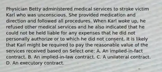 Physician Betty administered medical services to stroke victim Karl who was unconscious. She provided medication and direction and followed all procedures. When Karl woke up, he refused other medical services and he also indicated that he could not be held liable for any expenses that he did not personally authorize or to which he did not consent. It is likely that Karl might be required to pay the reasonable value of the services received based on Select one: A. An implied-in-fact contract. B. An implied-in-law contract. C. A unilateral contract. D. An executory contract.