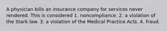 A physician bills an insurance company for services never rendered. This is considered 1. noncompliance. 2. a violation of the Stark law. 3. a violation of the Medical Practice Acts. 4. fraud.