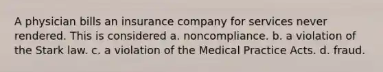 A physician bills an insurance company for services never rendered. This is considered a. noncompliance. b. a violation of the Stark law. c. a violation of the Medical Practice Acts. d. fraud.