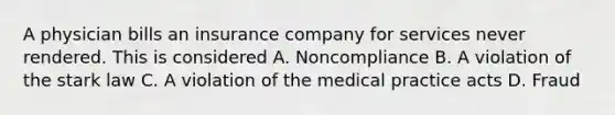 A physician bills an insurance company for services never rendered. This is considered A. Noncompliance B. A violation of the stark law C. A violation of the medical practice acts D. Fraud