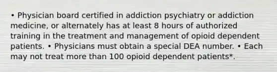 • Physician board certified in addiction psychiatry or addiction medicine, or alternately has at least 8 hours of authorized training in the treatment and management of opioid dependent patients. • Physicians must obtain a special DEA number. • Each may not treat more than 100 opioid dependent patients*.