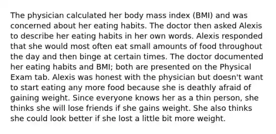 The physician calculated her body mass index (BMI) and was concerned about her eating habits. The doctor then asked Alexis to describe her eating habits in her own words. Alexis responded that she would most often eat small amounts of food throughout the day and then binge at certain times. The doctor documented her eating habits and BMI; both are presented on the Physical Exam tab. Alexis was honest with the physician but doesn't want to start eating any more food because she is deathly afraid of gaining weight. Since everyone knows her as a thin person, she thinks she will lose friends if she gains weight. She also thinks she could look better if she lost a little bit more weight.