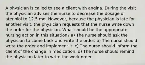 A physician is called to see a client with angina. During the visit the physician advises the nurse to decrease the dosage of atenolol to 12.5 mg. However, because the physician is late for another visit, the physician requests that the nurse write down the order for the physician. What should be the appropriate nursing action in this situation? a) The nurse should ask the physician to come back and write the order. b) The nurse should write the order and implement it. c) The nurse should inform the client of the change in medication. d) The nurse should remind the physician later to write the work order.