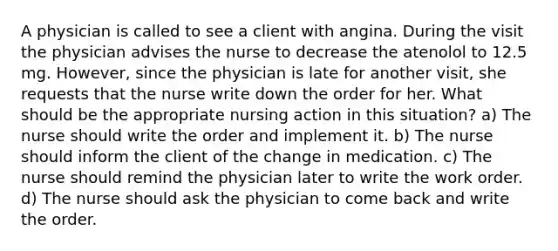 A physician is called to see a client with angina. During the visit the physician advises the nurse to decrease the atenolol to 12.5 mg. However, since the physician is late for another visit, she requests that the nurse write down the order for her. What should be the appropriate nursing action in this situation? a) The nurse should write the order and implement it. b) The nurse should inform the client of the change in medication. c) The nurse should remind the physician later to write the work order. d) The nurse should ask the physician to come back and write the order.