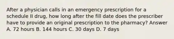 After a physician calls in an emergency prescription for a schedule II drug, how long after the fill date does the prescriber have to provide an original prescription to the pharmacy? Answer A. 72 hours B. 144 hours C. 30 days D. 7 days