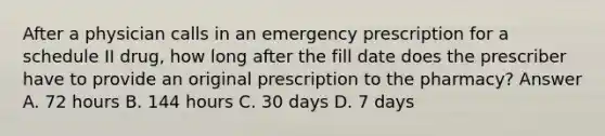 After a physician calls in an emergency prescription for a schedule II drug, how long after the fill date does the prescriber have to provide an original prescription to the pharmacy? Answer A. 72 hours B. 144 hours C. 30 days D. 7 days