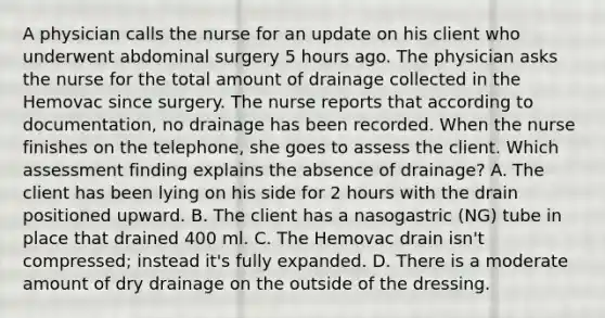 A physician calls the nurse for an update on his client who underwent abdominal surgery 5 hours ago. The physician asks the nurse for the total amount of drainage collected in the Hemovac since surgery. The nurse reports that according to documentation, no drainage has been recorded. When the nurse finishes on the telephone, she goes to assess the client. Which assessment finding explains the absence of drainage? A. The client has been lying on his side for 2 hours with the drain positioned upward. B. The client has a nasogastric (NG) tube in place that drained 400 ml. C. The Hemovac drain isn't compressed; instead it's fully expanded. D. There is a moderate amount of dry drainage on the outside of the dressing.