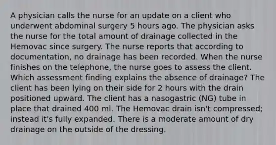 A physician calls the nurse for an update on a client who underwent abdominal surgery 5 hours ago. The physician asks the nurse for the total amount of drainage collected in the Hemovac since surgery. The nurse reports that according to documentation, no drainage has been recorded. When the nurse finishes on the telephone, the nurse goes to assess the client. Which assessment finding explains the absence of drainage? The client has been lying on their side for 2 hours with the drain positioned upward. The client has a nasogastric (NG) tube in place that drained 400 ml. The Hemovac drain isn't compressed; instead it's fully expanded. There is a moderate amount of dry drainage on the outside of the dressing.