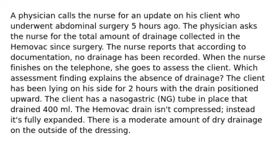 A physician calls the nurse for an update on his client who underwent abdominal surgery 5 hours ago. The physician asks the nurse for the total amount of drainage collected in the Hemovac since surgery. The nurse reports that according to documentation, no drainage has been recorded. When the nurse finishes on the telephone, she goes to assess the client. Which assessment finding explains the absence of drainage? The client has been lying on his side for 2 hours with the drain positioned upward. The client has a nasogastric (NG) tube in place that drained 400 ml. The Hemovac drain isn't compressed; instead it's fully expanded. There is a moderate amount of dry drainage on the outside of the dressing.