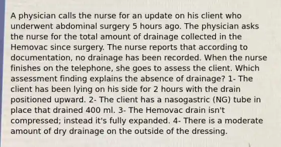 A physician calls the nurse for an update on his client who underwent abdominal surgery 5 hours ago. The physician asks the nurse for the total amount of drainage collected in the Hemovac since surgery. The nurse reports that according to documentation, no drainage has been recorded. When the nurse finishes on the telephone, she goes to assess the client. Which assessment finding explains the absence of drainage? 1- The client has been lying on his side for 2 hours with the drain positioned upward. 2- The client has a nasogastric (NG) tube in place that drained 400 ml. 3- The Hemovac drain isn't compressed; instead it's fully expanded. 4- There is a moderate amount of dry drainage on the outside of the dressing.