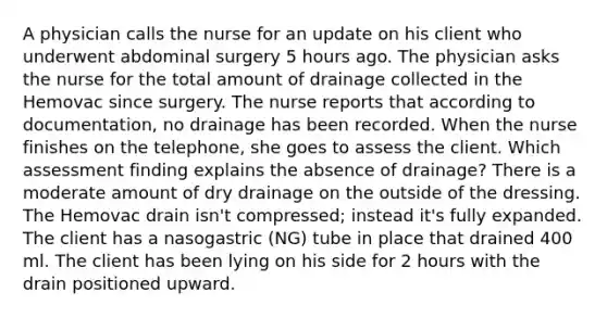 A physician calls the nurse for an update on his client who underwent abdominal surgery 5 hours ago. The physician asks the nurse for the total amount of drainage collected in the Hemovac since surgery. The nurse reports that according to documentation, no drainage has been recorded. When the nurse finishes on the telephone, she goes to assess the client. Which assessment finding explains the absence of drainage? There is a moderate amount of dry drainage on the outside of the dressing. The Hemovac drain isn't compressed; instead it's fully expanded. The client has a nasogastric (NG) tube in place that drained 400 ml. The client has been lying on his side for 2 hours with the drain positioned upward.