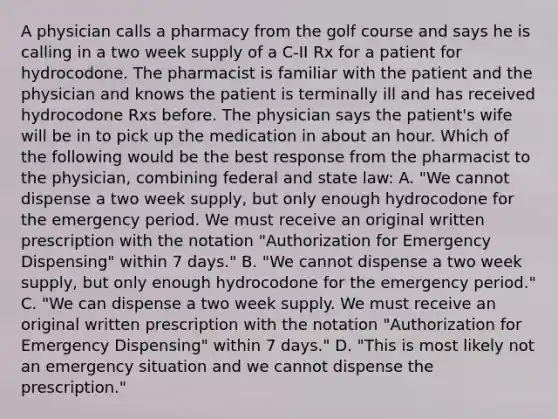 A physician calls a pharmacy from the golf course and says he is calling in a two week supply of a C-II Rx for a patient for hydrocodone. The pharmacist is familiar with the patient and the physician and knows the patient is terminally ill and has received hydrocodone Rxs before. The physician says the patient's wife will be in to pick up the medication in about an hour. Which of the following would be the best response from the pharmacist to the physician, combining federal and state law: A. "We cannot dispense a two week supply, but only enough hydrocodone for the emergency period. We must receive an original written prescription with the notation "Authorization for Emergency Dispensing" within 7 days." B. "We cannot dispense a two week supply, but only enough hydrocodone for the emergency period." C. "We can dispense a two week supply. We must receive an original written prescription with the notation "Authorization for Emergency Dispensing" within 7 days." D. "This is most likely not an emergency situation and we cannot dispense the prescription."