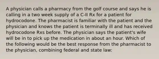 A physician calls a pharmacy from the golf course and says he is calling in a two week supply of a C-II Rx for a patient for hydrocodone. The pharmacist is familiar with the patient and the physician and knows the patient is terminally ill and has received hydrocodone Rxs before. The physician says the patient's wife will be in to pick up the medication in about an hour. Which of the following would be the best response from the pharmacist to the physician, combining federal and state law: