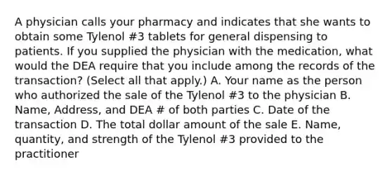 A physician calls your pharmacy and indicates that she wants to obtain some Tylenol #3 tablets for general dispensing to patients. If you supplied the physician with the medication, what would the DEA require that you include among the records of the transaction? (Select all that apply.) A. Your name as the person who authorized the sale of the Tylenol #3 to the physician B. Name, Address, and DEA # of both parties C. Date of the transaction D. The total dollar amount of the sale E. Name, quantity, and strength of the Tylenol #3 provided to the practitioner