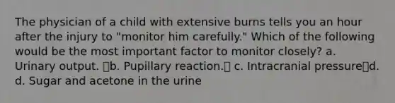 The physician of a child with extensive burns tells you an hour after the injury to "monitor him carefully." Which of the following would be the most important factor to monitor closely? a. Urinary output. b. Pupillary reaction. c. Intracranial pressured. d. Sugar and acetone in the urine