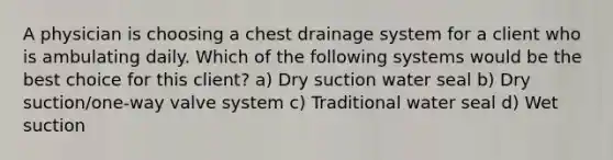 A physician is choosing a chest drainage system for a client who is ambulating daily. Which of the following systems would be the best choice for this client? a) Dry suction water seal b) Dry suction/one-way valve system c) Traditional water seal d) Wet suction