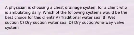 A physician is choosing a chest drainage system for a client who is ambulating daily. Which of the following systems would be the best choice for this client? A) Traditional water seal B) Wet suction C) Dry suction water seal D) Dry suction/one-way valve system