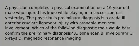 A physician completes a physical examination on a 16-year old male who injured his knee while playing in a soccer contest yesterday. The physician's preliminary diagnosis is a grade III anterior cruciate ligament injury with probable meniscal involvement. Which of the following diagnostic tools would best confirm the preliminary diagnosis? A. bone scan B. myelogram C. x-rays D. magnetic resonance imaging