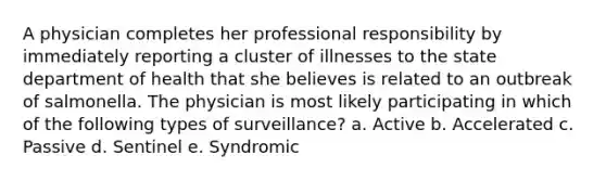 A physician completes her professional responsibility by immediately reporting a cluster of illnesses to the state department of health that she believes is related to an outbreak of salmonella. The physician is most likely participating in which of the following types of surveillance? a. Active b. Accelerated c. Passive d. Sentinel e. Syndromic