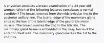 A physician conducts a breast examination of a 24-year-old woman. Which of the following features constitutes a normal condition? The breast extends from the midclavicular line to the posterior axillary line. The lateral edge of the mammary gland ends at the line of the lateral edge of the pectoralis minor muscle. The breast overlies the 2nd to the 6th ribs. The mammary gland tissue is embedded in the deep fascia of the anterior chest wall. The mammary gland overlies the 1st to the 2nd ribs.