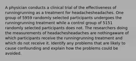 A physician conducts a clinical trial of the effectiveness of runningrunning as a treatment for headachesheadaches. One group of 5959 randomly selected participants undergoes the runningrunning treatment while a control group of 5151 randomly selected participants does not. The researchers doing the measurements of headachesheadaches are nothingaware of which participants receive the runningrunning treatment and which do not receive it. Identify any problems that are likely to cause confounding and explain how the problems could be avoided.