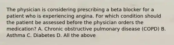 The physician is considering prescribing a beta blocker for a patient who is experiencing angina. For which condition should the patient be assessed before the physician orders the medication? A. Chronic obstructive pulmonary disease (COPD) B. Asthma C. Diabetes D. All the above