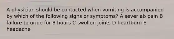 A physician should be contacted when vomiting is accompanied by which of the following signs or symptoms? A sever ab pain B failure to urine for 8 hours C swollen joints D heartburn E headache