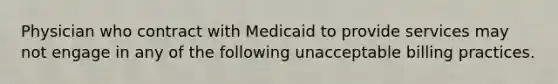 Physician who contract with Medicaid to provide services may not engage in any of the following unacceptable billing practices.