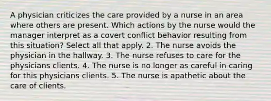 A physician criticizes the care provided by a nurse in an area where others are present. Which actions by the nurse would the manager interpret as a covert conflict behavior resulting from this situation? Select all that apply. 2. The nurse avoids the physician in the hallway. 3. The nurse refuses to care for the physicians clients. 4. The nurse is no longer as careful in caring for this physicians clients. 5. The nurse is apathetic about the care of clients.